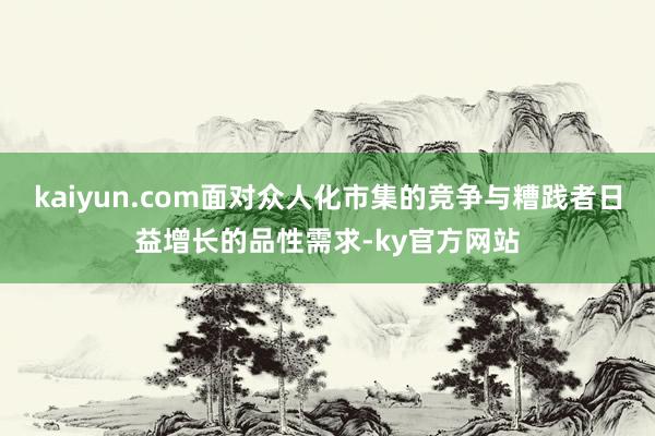 kaiyun.com面对众人化市集的竞争与糟践者日益增长的品性需求-ky官方网站