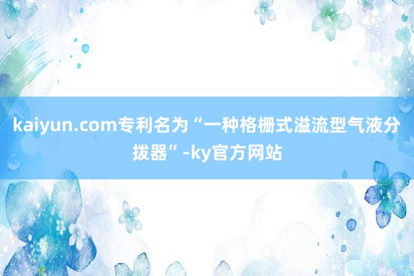 kaiyun.com专利名为“一种格栅式溢流型气液分拨器”-ky官方网站