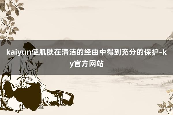 kaiyun使肌肤在清洁的经由中得到充分的保护-ky官方网站