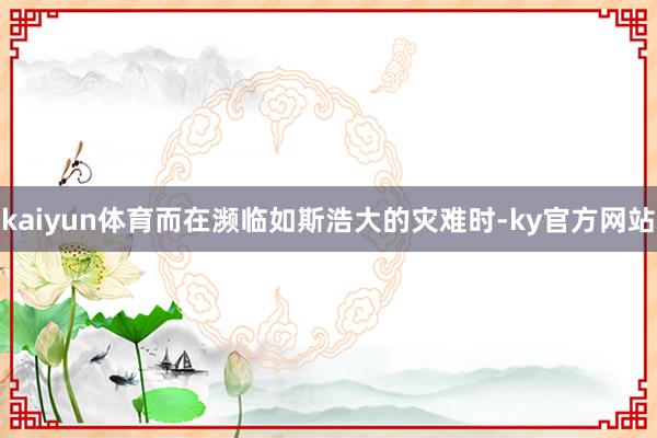 kaiyun体育而在濒临如斯浩大的灾难时-ky官方网站