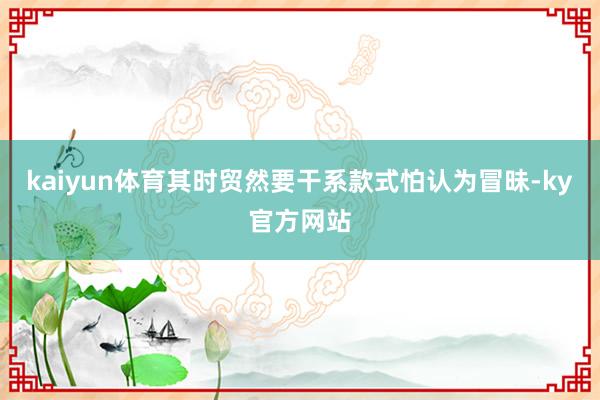 kaiyun体育其时贸然要干系款式怕认为冒昧-ky官方网站