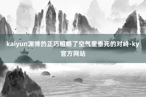 kaiyun渊博的正巧粗略了空气里垂死的对峙-ky官方网站