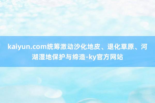 kaiyun.com统筹激动沙化地皮、退化草原、河湖湿地保护与缔造-ky官方网站