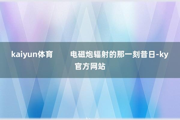 kaiyun体育        电磁炮辐射的那一刻昔日-ky官方网站