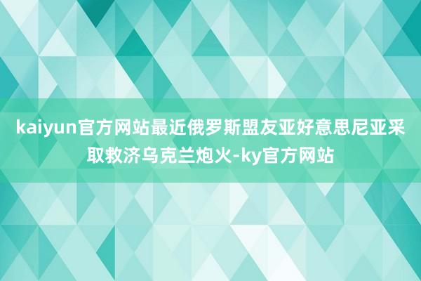 kaiyun官方网站最近俄罗斯盟友亚好意思尼亚采取救济乌克兰炮火-ky官方网站