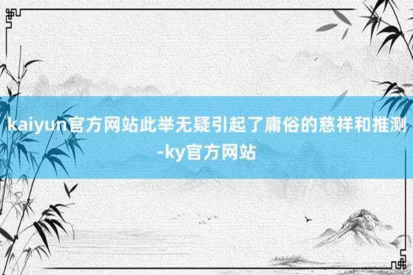 kaiyun官方网站此举无疑引起了庸俗的慈祥和推测-ky官方网站