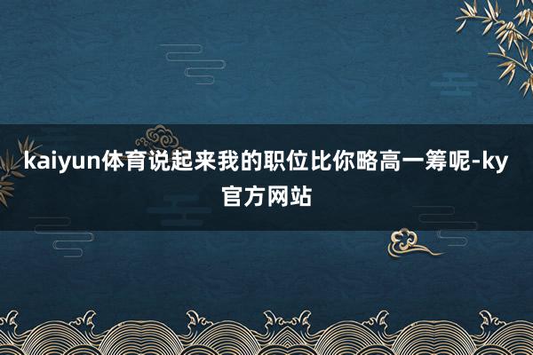 kaiyun体育说起来我的职位比你略高一筹呢-ky官方网站