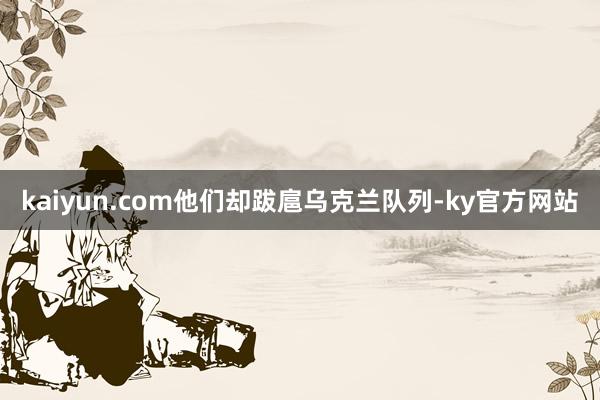 kaiyun.com他们却跋扈乌克兰队列-ky官方网站