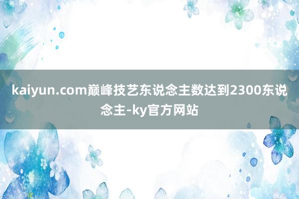 kaiyun.com巅峰技艺东说念主数达到2300东说念主-ky官方网站