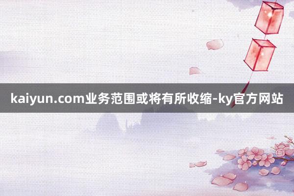 kaiyun.com业务范围或将有所收缩-ky官方网站