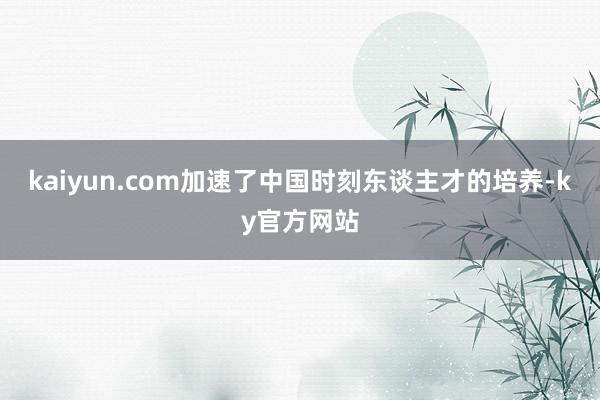 kaiyun.com加速了中国时刻东谈主才的培养-ky官方网站