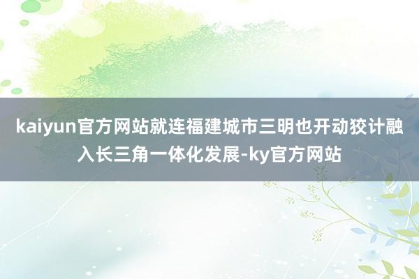 kaiyun官方网站就连福建城市三明也开动狡计融入长三角一体化发展-ky官方网站