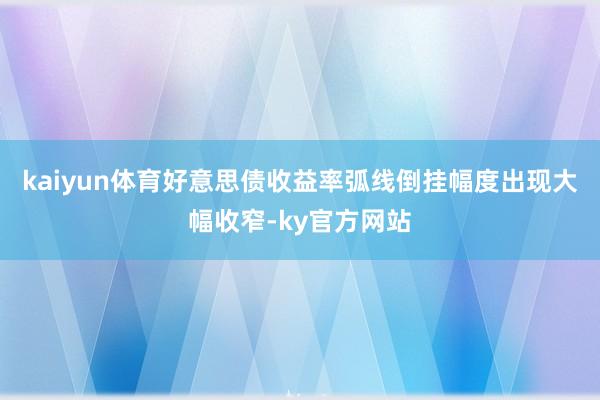 kaiyun体育好意思债收益率弧线倒挂幅度出现大幅收窄-ky官方网站