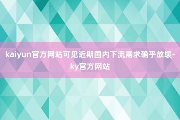 kaiyun官方网站可见近期国内下流需求确乎放缓-ky官方网站