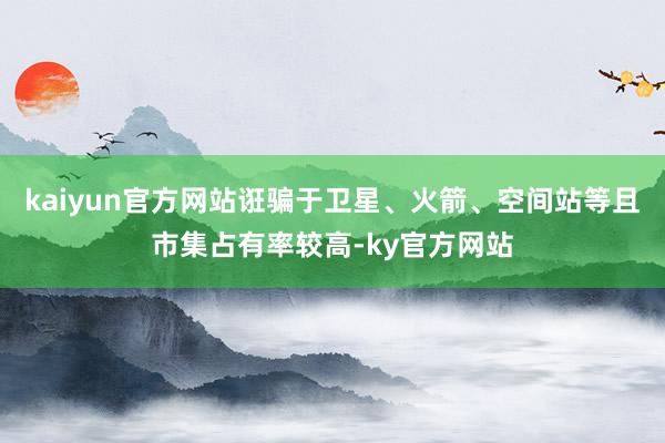 kaiyun官方网站诳骗于卫星、火箭、空间站等且市集占有率较高-ky官方网站