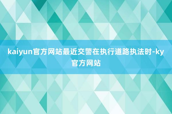 kaiyun官方网站最近交警在执行道路执法时-ky官方网站