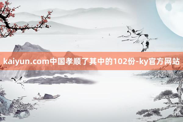 kaiyun.com中国孝顺了其中的102份-ky官方网站