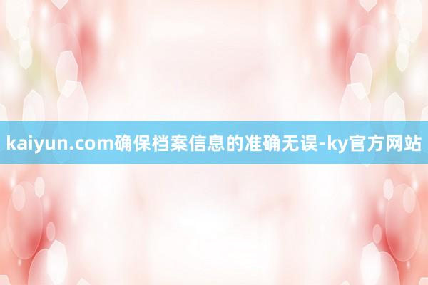 kaiyun.com确保档案信息的准确无误-ky官方网站