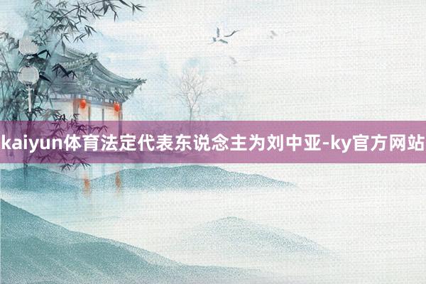 kaiyun体育法定代表东说念主为刘中亚-ky官方网站