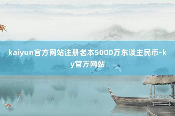 kaiyun官方网站注册老本5000万东谈主民币-ky官方网站