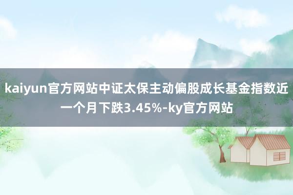 kaiyun官方网站中证太保主动偏股成长基金指数近一个月下跌3.45%-ky官方网站