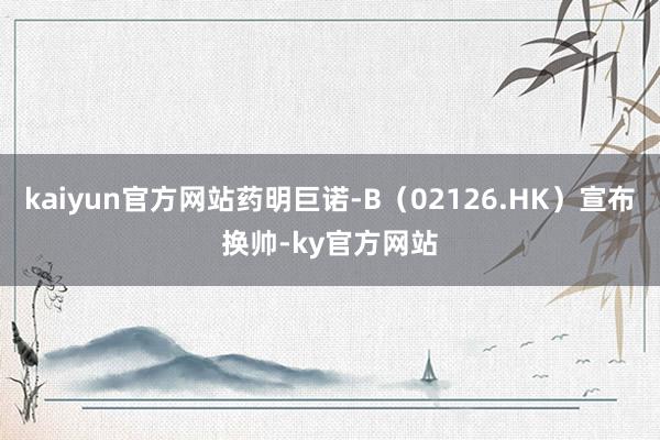 kaiyun官方网站药明巨诺-B（02126.HK）宣布换帅-ky官方网站