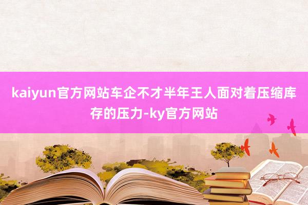 kaiyun官方网站车企不才半年王人面对着压缩库存的压力-ky官方网站