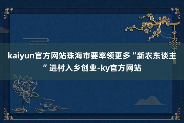 kaiyun官方网站珠海市要率领更多“新农东谈主”进村入乡创业-ky官方网站