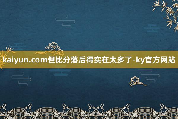 kaiyun.com但比分落后得实在太多了-ky官方网站