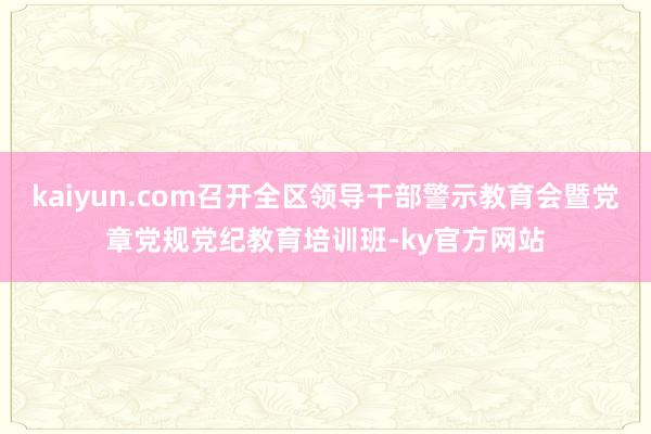 kaiyun.com召开全区领导干部警示教育会暨党章党规党纪教育培训班-ky官方网站