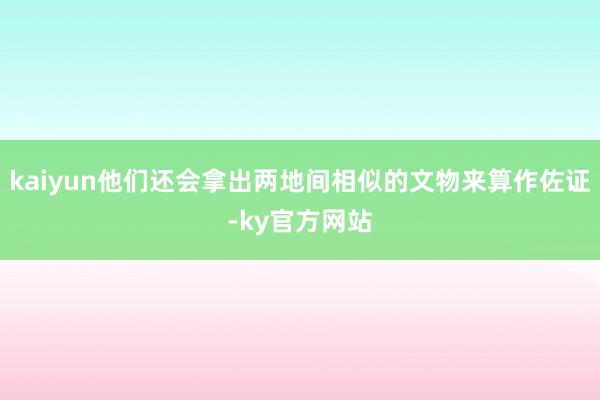 kaiyun他们还会拿出两地间相似的文物来算作佐证-ky官方网站