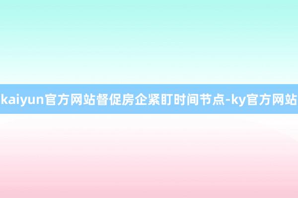 kaiyun官方网站督促房企紧盯时间节点-ky官方网站