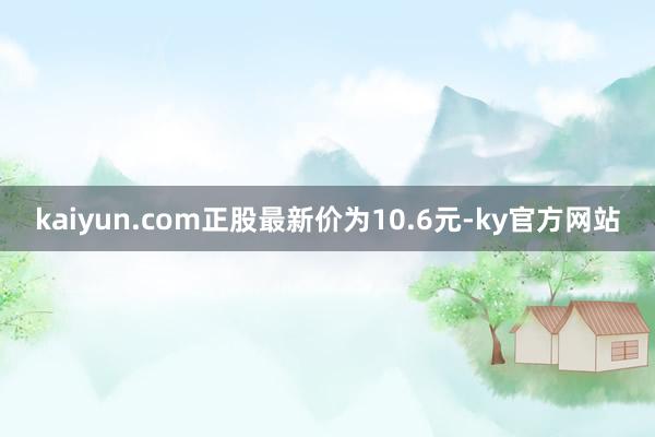 kaiyun.com正股最新价为10.6元-ky官方网站