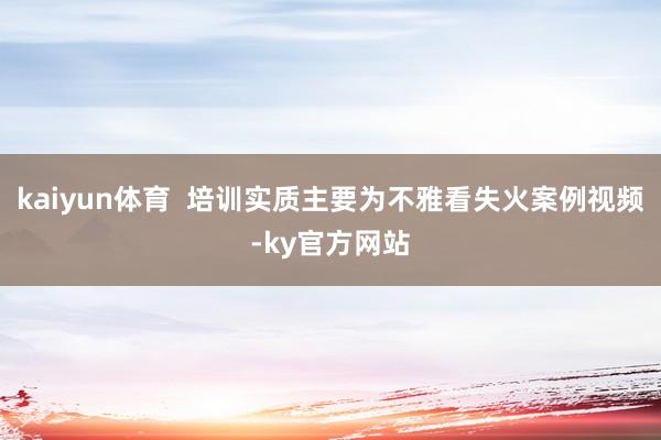 kaiyun体育  培训实质主要为不雅看失火案例视频-ky官方网站