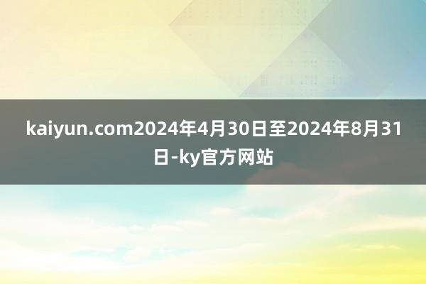 kaiyun.com2024年4月30日至2024年8月31日-ky官方网站