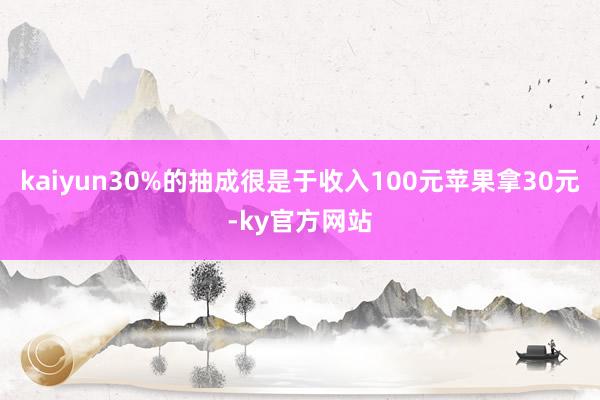 kaiyun30%的抽成很是于收入100元苹果拿30元-ky官方网站