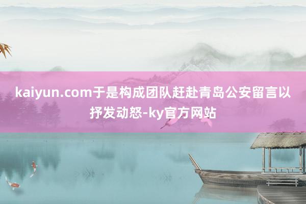 kaiyun.com于是构成团队赶赴青岛公安留言以抒发动怒-ky官方网站