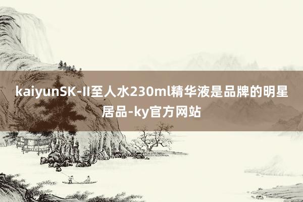 kaiyunSK-II至人水230ml精华液是品牌的明星居品-ky官方网站