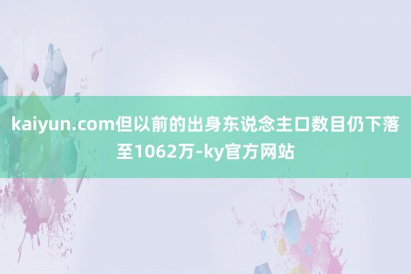 kaiyun.com但以前的出身东说念主口数目仍下落至1062万-ky官方网站