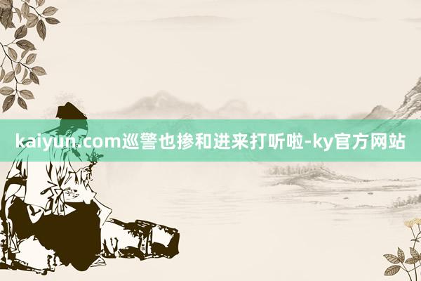 kaiyun.com巡警也掺和进来打听啦-ky官方网站