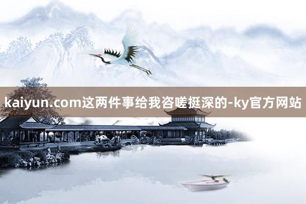 kaiyun.com这两件事给我咨嗟挺深的-ky官方网站