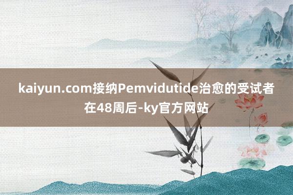 kaiyun.com接纳Pemvidutide治愈的受试者在48周后-ky官方网站