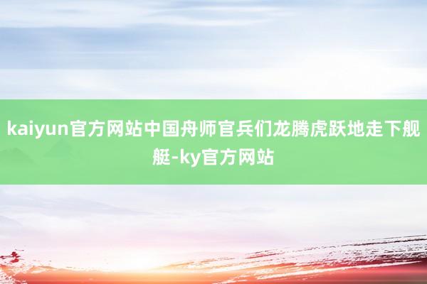 kaiyun官方网站中国舟师官兵们龙腾虎跃地走下舰艇-ky官方网站