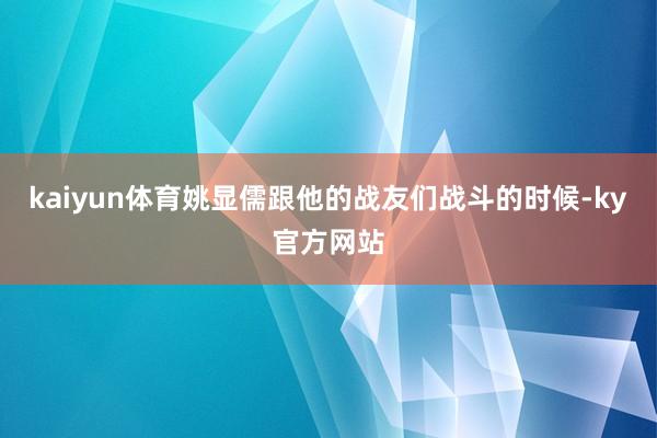 kaiyun体育姚显儒跟他的战友们战斗的时候-ky官方网站