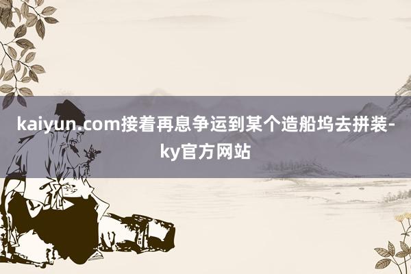 kaiyun.com接着再息争运到某个造船坞去拼装-ky官方网站