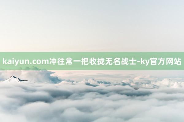 kaiyun.com冲往常一把收拢无名战士-ky官方网站