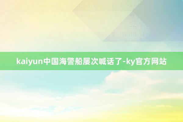 kaiyun中国海警船屡次喊话了-ky官方网站