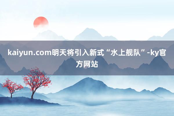 kaiyun.com明天将引入新式“水上舰队”-ky官方网站