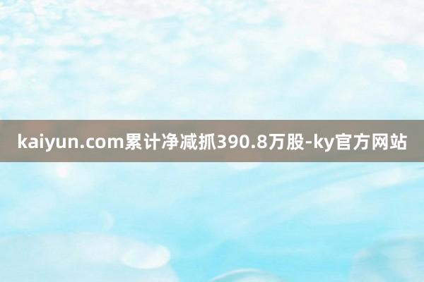 kaiyun.com累计净减抓390.8万股-ky官方网站