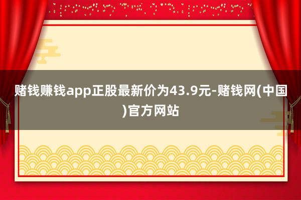 赌钱赚钱app正股最新价为43.9元-赌钱网(中国)官方网站